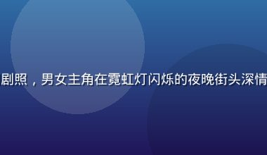 热播国产都市爱情剧剧照，男女主角在霓虹灯闪烁的夜晚街头深情对视，画面浪漫唯美